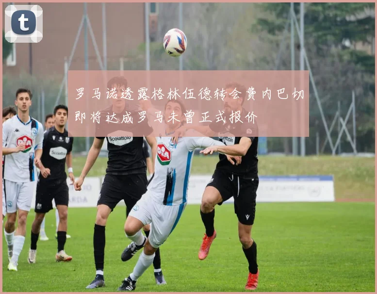 罗马诺透露格林伍德转会费内巴切即将达成罗马未曾正式报价