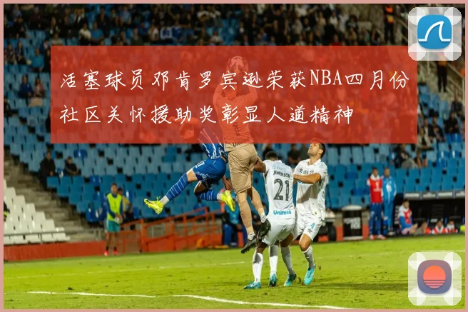 活塞球员邓肯罗宾逊荣获NBA四月份社区关怀援助奖彰显人道精神