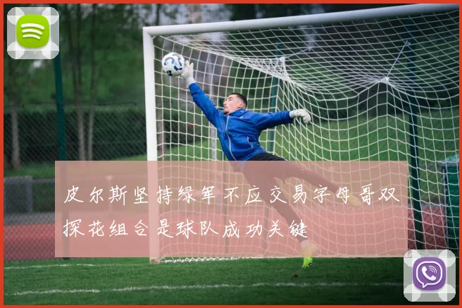 皮尔斯坚持绿军不应交易字母哥双探花组合是球队成功关键