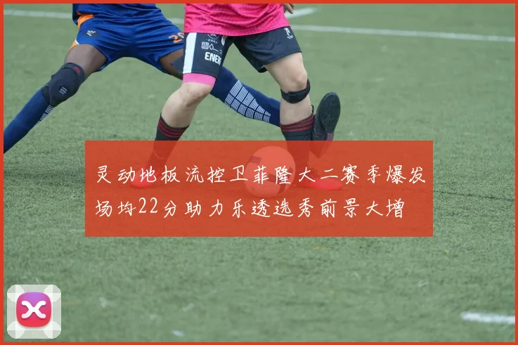 灵动地板流控卫菲隆大二赛季爆发场均22分助力乐透选秀前景大增