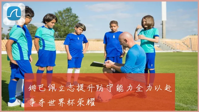 姆巴佩立志提升防守能力全力以赴争夺世界杯荣耀