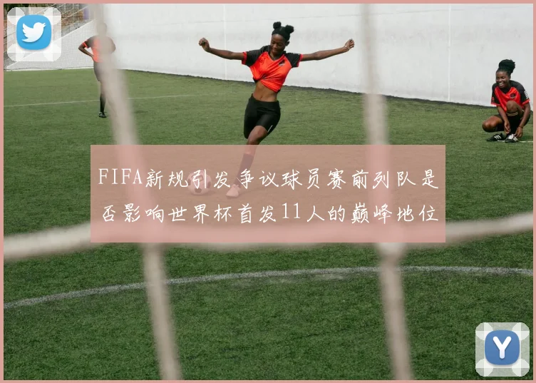 FIFA新规引发争议球员赛前列队是否影响世界杯首发11人的巅峰地位