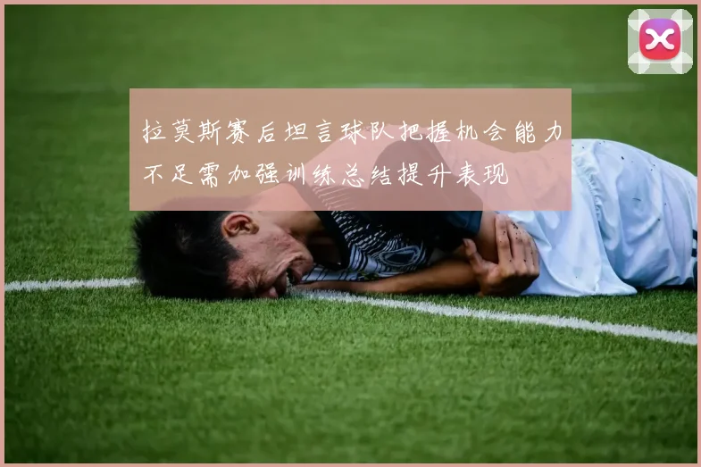 拉莫斯赛后坦言球队把握机会能力不足需加强训练总结提升表现