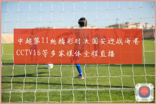 中超第11轮精彩对决国安迎战海港CCTV16等多家媒体全程直播