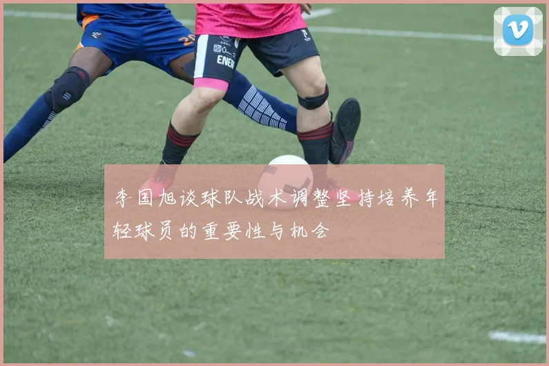 李国旭谈球队战术调整坚持培养年轻球员的重要性与机会
