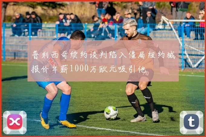 普利西奇续约谈判陷入僵局纽约城报价年薪1000万欧元吸引他