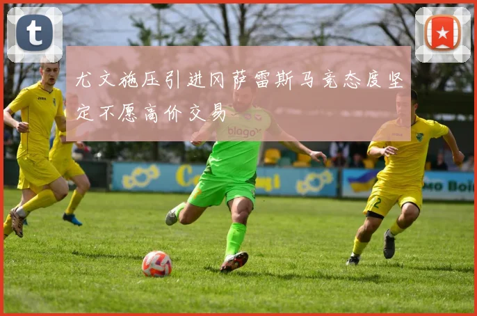 尤文施压引进冈萨雷斯马竞态度坚定不愿高价交易
