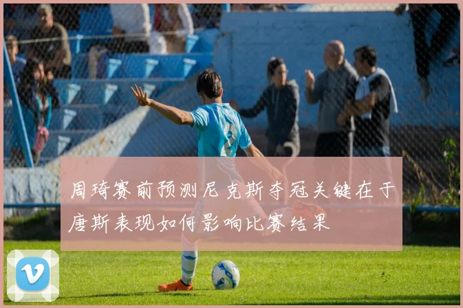 周琦赛前预测尼克斯夺冠关键在于唐斯表现如何影响比赛结果