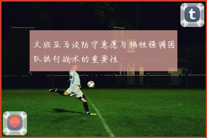 文班亚马谈防守意愿与牺牲强调团队执行战术的重要性