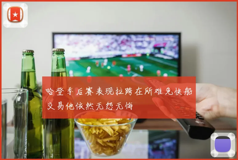 哈登季后赛表现拉跨在所难免快船交易他依然无怨无悔