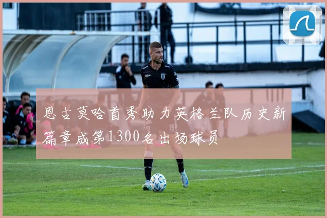 恩古莫哈首秀助力英格兰队历史新篇章成第1300名出场球员