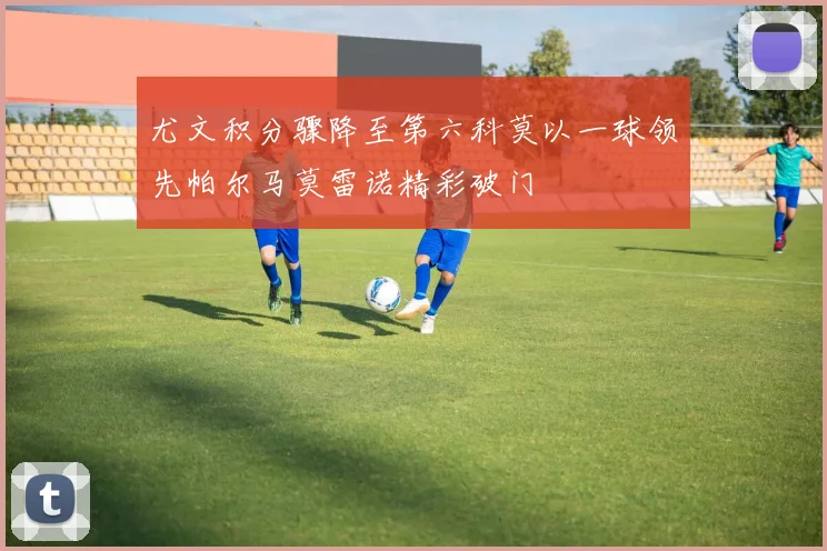 尤文积分骤降至第六科莫以一球领先帕尔马莫雷诺精彩破门