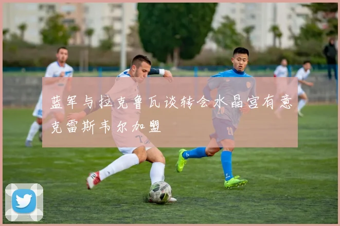蓝军与拉克鲁瓦谈转会水晶宫有意克雷斯韦尔加盟