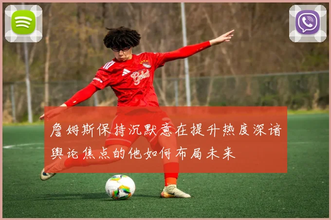 詹姆斯保持沉默意在提升热度深谙舆论焦点的他如何布局未来