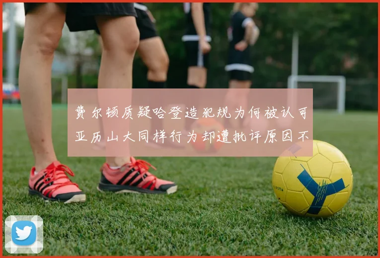 费尔顿质疑哈登造犯规为何被认可亚历山大同样行为却遭批评原因不明