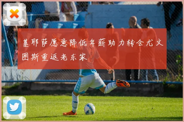 基耶萨愿意降低年薪助力转会尤文图斯重返老东家