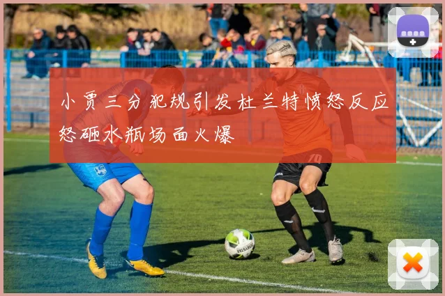 小贾三分犯规引发杜兰特愤怒反应怒砸水瓶场面火爆