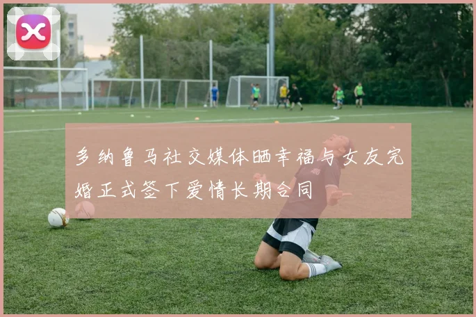多纳鲁马社交媒体晒幸福与女友完婚正式签下爱情长期合同