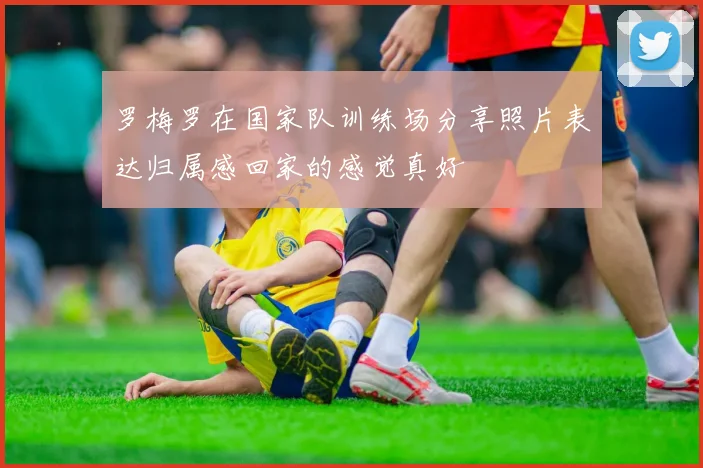 罗梅罗在国家队训练场分享照片表达归属感回家的感觉真好