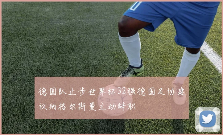 德国队止步世界杯32强德国足协建议纳格尔斯曼主动辞职