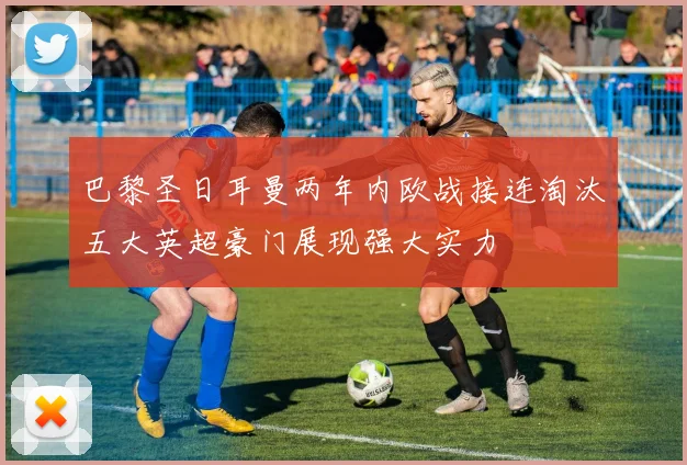 巴黎圣日耳曼两年内欧战接连淘汰五大英超豪门展现强大实力