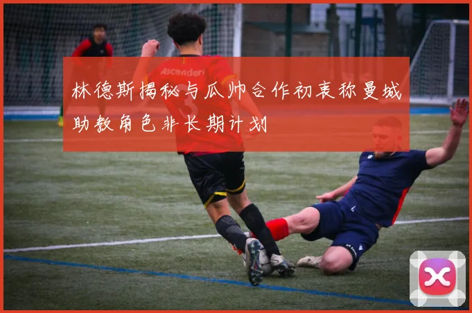 林德斯揭秘与瓜帅合作初衷称曼城助教角色非长期计划