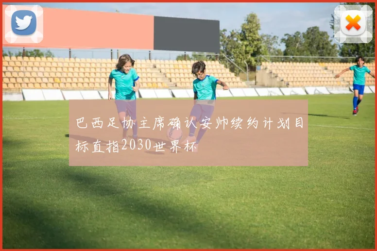 巴西足协主席确认安帅续约计划目标直指2030世界杯