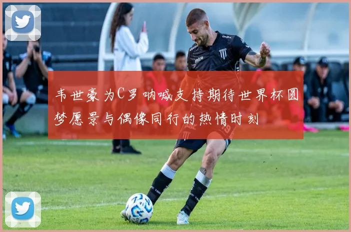 韦世豪为C罗呐喊支持期待世界杯圆梦愿景与偶像同行的热情时刻