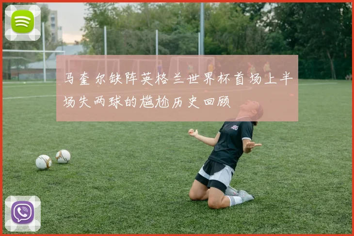 马奎尔缺阵英格兰世界杯首场上半场失两球的尴尬历史回顾
