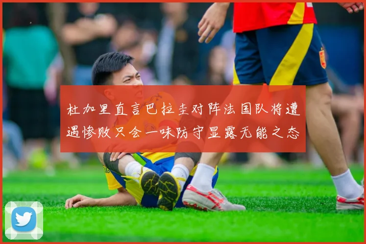 杜加里直言巴拉圭对阵法国队将遭遇惨败只会一味防守显露无能之态