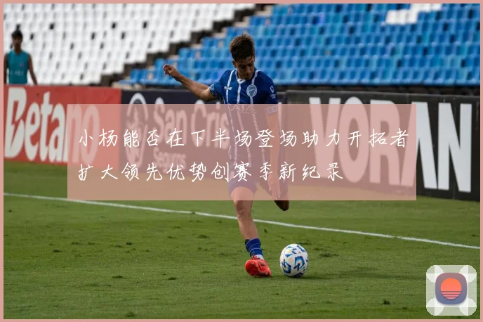 小杨能否在下半场登场助力开拓者扩大领先优势创赛季新纪录